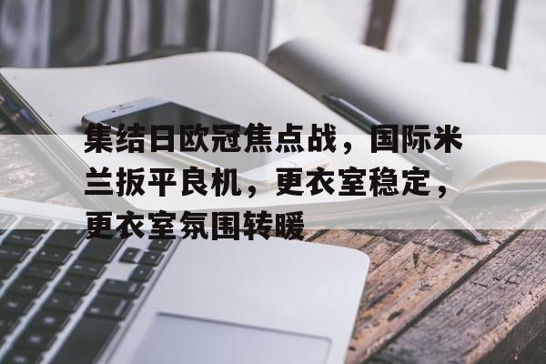 爱游戏体育-包含集结日欧冠焦点战,国际米兰扳平良机,更衣室稳定,更衣室氛围转暖的词条