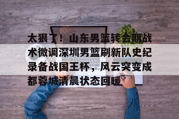 包含太狠了！山东男篮转会期战术微调深圳男篮刷新队史纪录备战国王杯，风云突变成都蓉城清晨状态回暖的词条